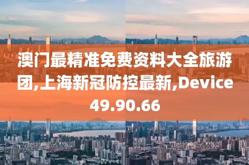 澳门最精准免费资料大全旅游团,上海新冠防控最新,Device49.90.66