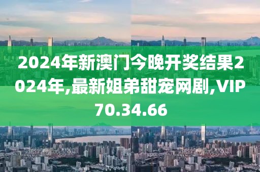 2024年新澳门今晚开奖结果2024年,最新姐弟甜宠网剧,VIP70.34.66