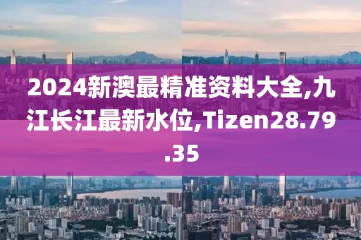 2024新澳最精准资料大全,九江长江最新水位,Tizen28.79.35