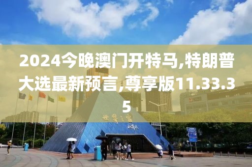 2024今晚澳门开特马,特朗普大选最新预言,尊享版11.33.35