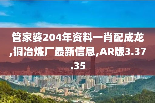 管家婆204年资料一肖配成龙,铜冶炼厂最新信息,AR版3.37.35