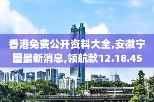 香港免费公开资料大全,安徽宁国最新消息,领航款12.18.45