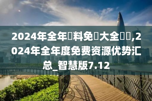 2024年全年資料免費大全優勢,2024年全年度免费资源优势汇总_智慧版7.12