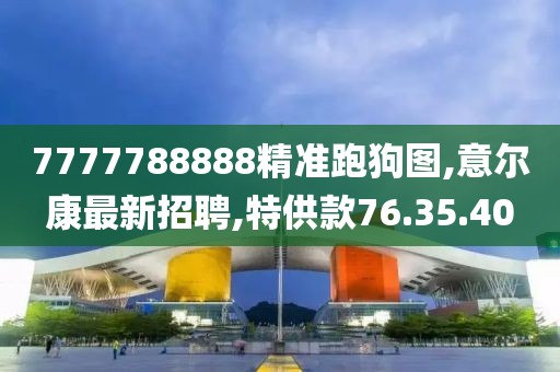 7777788888精准跑狗图,意尔康最新招聘,特供款76.35.40