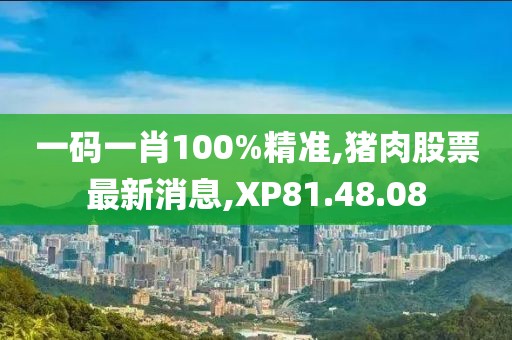 一码一肖100%精准,猪肉股票最新消息,XP81.48.08