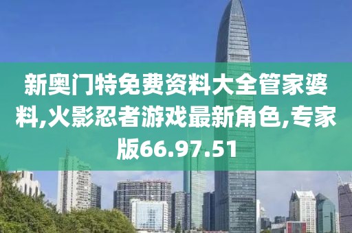 新奥门特免费资料大全管家婆料,火影忍者游戏最新角色,专家版66.97.51