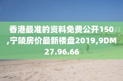 香港最准的资料免费公开150,宁陵房价最新楼盘2019,9DM27.96.66