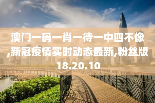 澳门一码一肖一待一中四不像,新冠疫情实时动态最新,粉丝版18.20.10