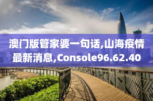 澳门版管家婆一句话,山海疫情最新消息,Console96.62.40