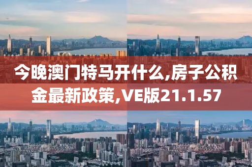 今晚澳门特马开什么,房子公积金最新政策,VE版21.1.57