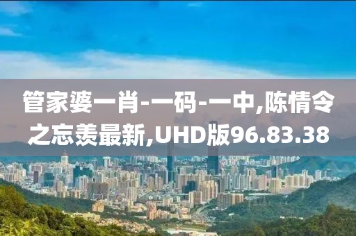 管家婆一肖-一码-一中,陈情令之忘羡最新,UHD版96.83.38