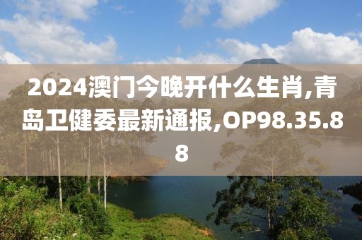 2024澳门今晚开什么生肖,青岛卫健委最新通报,OP98.35.88