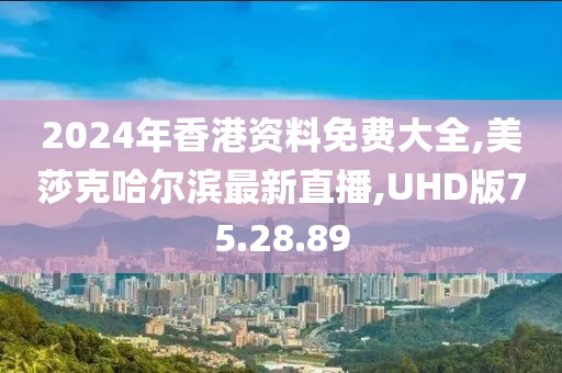 2024年香港资料免费大全,美莎克哈尔滨最新直播,UHD版75.28.89