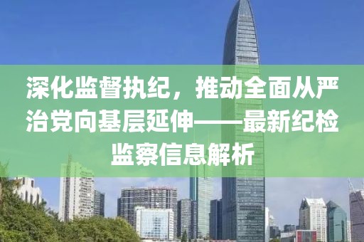 深化监督执纪，推动全面从严治党向基层延伸——最新纪检监察信息解析