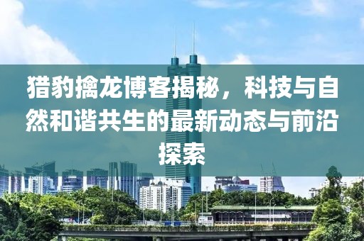 猎豹擒龙博客揭秘，科技与自然和谐共生的最新动态与前沿探索