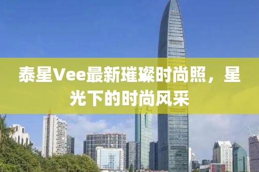 泰星Vee最新璀璨时尚照，星光下的时尚风采