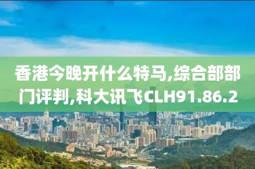 香港今晚开什么特马,综合部部门评判,科大讯飞CLH91.86.20