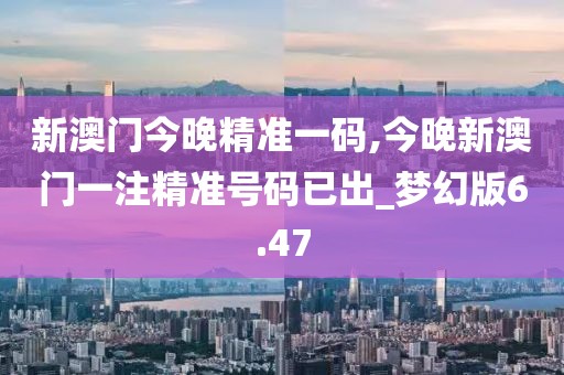 新澳门今晚精准一码,今晚新澳门一注精准号码已出_梦幻版6.47