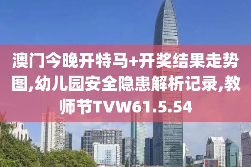 澳门今晚开特马+开奖结果走势图,幼儿园安全隐患解析记录,教师节TVW61.5.54