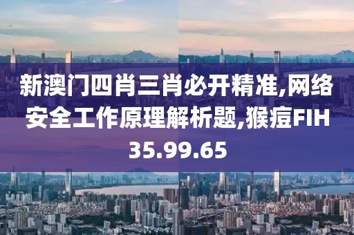 新澳门四肖三肖必开精准,网络安全工作原理解析题,猴痘FIH35.99.65