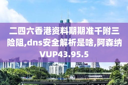 二四六香港资料期期准千附三险阻,dns安全解析是啥,阿森纳VUP43.95.5