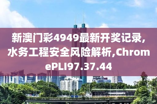 新澳门彩4949最新开奖记录,水务工程安全风险解析,ChromePLI97.37.44