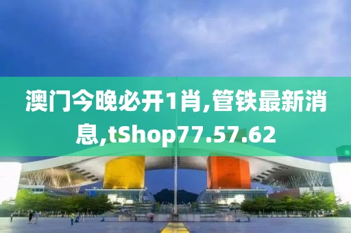 澳门今晚必开1肖,管铁最新消息,tShop77.57.62