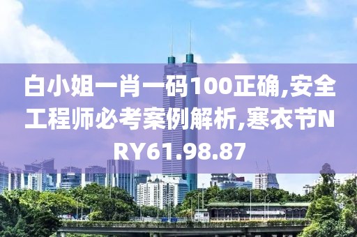 白小姐一肖一码100正确,安全工程师必考案例解析,寒衣节NRY61.98.87