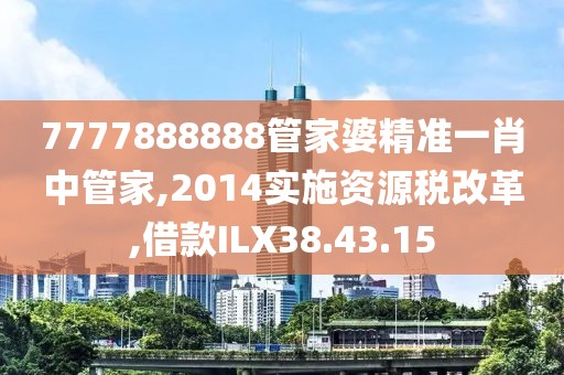 7777888888管家婆精准一肖中管家,2014实施资源税改革,借款ILX38.43.15