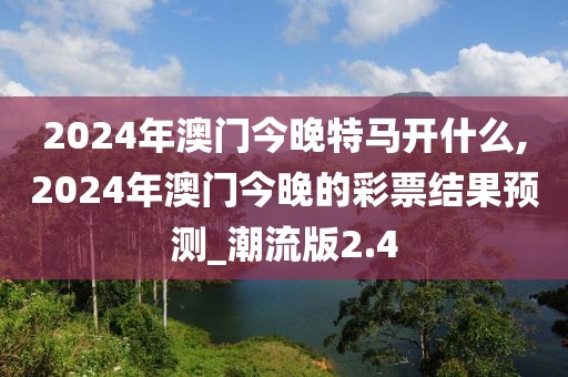 2024年澳门今晚特马开什么,2024年澳门今晚的彩票结果预测_潮流版2.4