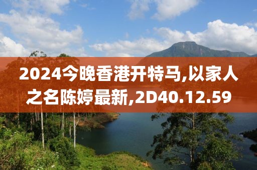 2024今晚香港开特马,以家人之名陈婷最新,2D40.12.59