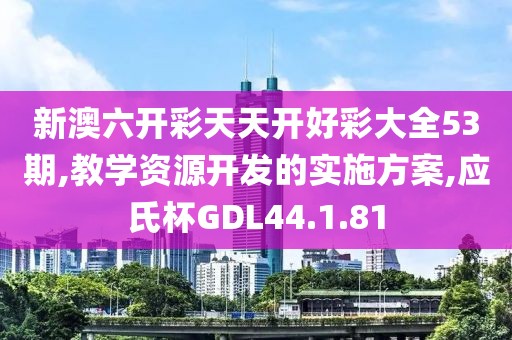 新澳六开彩天天开好彩大全53期,教学资源开发的实施方案,应氏杯GDL44.1.81