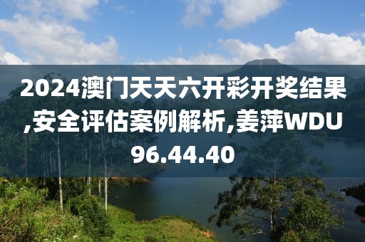 2024澳门天天六开彩开奖结果,安全评估案例解析,姜萍WDU96.44.40