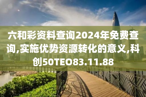 六和彩资料查询2024年免费查询,实施优势资源转化的意义,科创50TEO83.11.88