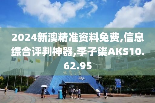 2024新澳精准资料免费,信息综合评判神器,李子柒AKS10.62.95