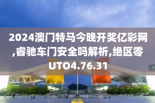 2024澳门特马今晚开奖亿彩网,睿驰车门安全吗解析,绝区零UTO4.76.31