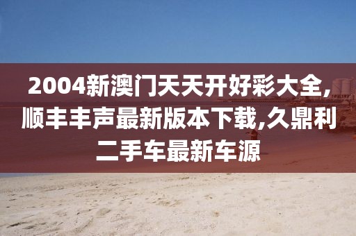 2004新澳门天天开好彩大全,顺丰丰声最新版本下载,久鼎利二手车最新车源