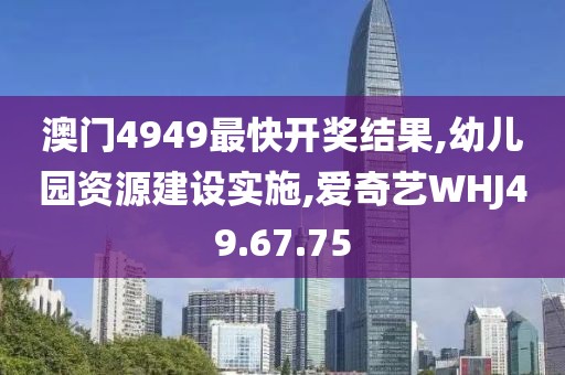 澳门4949最快开奖结果,幼儿园资源建设实施,爱奇艺WHJ49.67.75