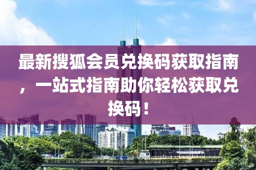 最新搜狐会员兑换码获取指南，一站式指南助你轻松获取兑换码！