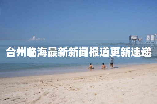 台州临海最新新闻报道更新速递