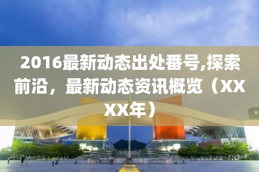 2016最新动态出处番号,探索前沿，最新动态资讯概览（XXXX年）