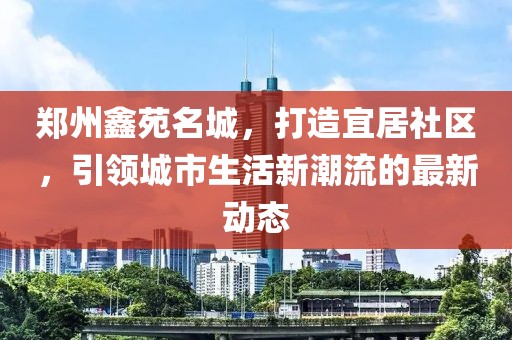 郑州鑫苑名城，打造宜居社区，引领城市生活新潮流的最新动态