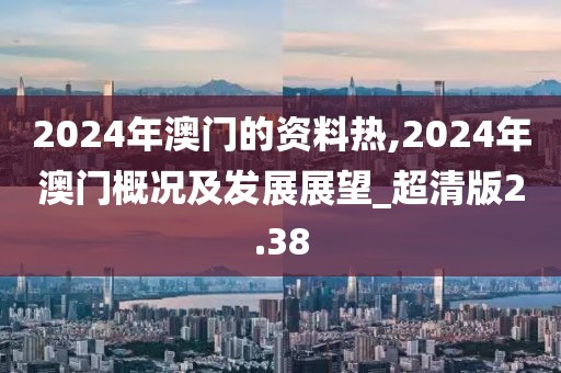 2024年澳门的资料热,2024年澳门概况及发展展望_超清版2.38