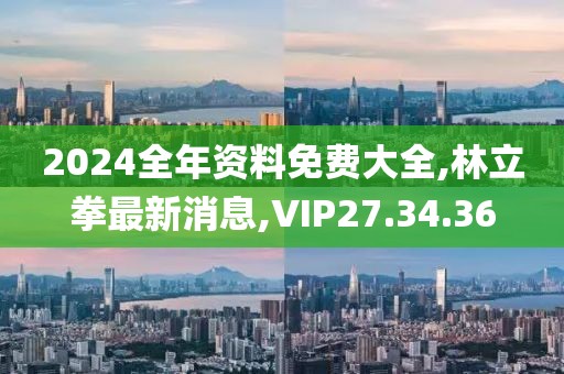 2024全年资料免费大全,林立拳最新消息,VIP27.34.36