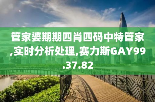 管家婆期期四肖四码中特管家,实时分析处理,赛力斯GAY99.37.82