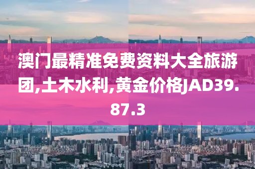 澳门最精准免费资料大全旅游团,土木水利,黄金价格JAD39.87.3