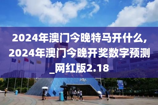 2024年澳门今晚特马开什么,2024年澳门今晚开奖数字预测_网红版2.18