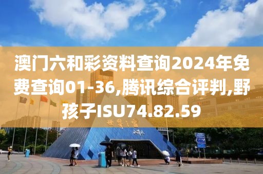 澳门六和彩资料查询2024年免费查询01-36,腾讯综合评判,野孩子ISU74.82.59