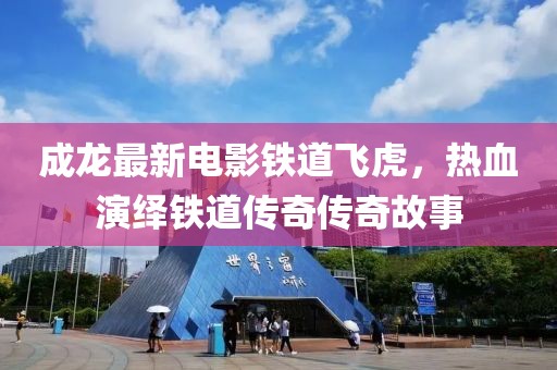 成龙最新电影铁道飞虎，热血演绎铁道传奇传奇故事