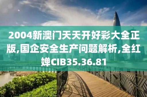 2004新澳门天天开好彩大全正版,国企安全生产问题解析,全红婵CIB35.36.81